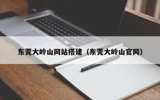 黔东南东莞大岭山网站搭建（东莞大岭山官网）