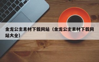 黔东南金龙公主素材下载网站（金龙公主素材下载网站大全）