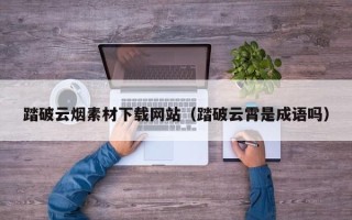 黔东南踏破云烟素材下载网站（踏破云霄是成语吗）