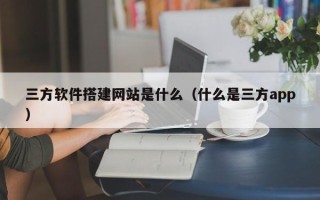 黔东南三方软件搭建网站是什么（什么是三方app）