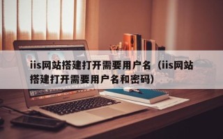 黔东南iis网站搭建打开需要用户名（iis网站搭建打开需要用户名和密码）